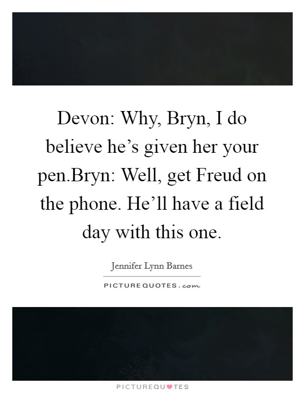 Devon: Why, Bryn, I do believe he's given her your pen.Bryn: Well, get Freud on the phone. He'll have a field day with this one. Picture Quote #1