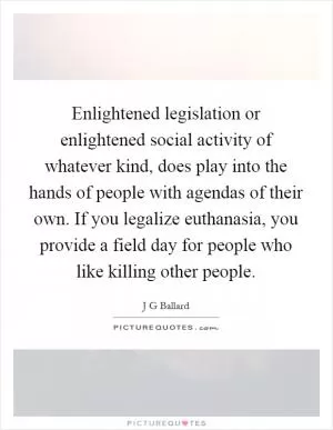 Enlightened legislation or enlightened social activity of whatever kind, does play into the hands of people with agendas of their own. If you legalize euthanasia, you provide a field day for people who like killing other people Picture Quote #1