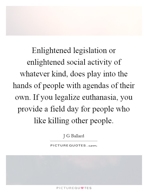 Enlightened legislation or enlightened social activity of whatever kind, does play into the hands of people with agendas of their own. If you legalize euthanasia, you provide a field day for people who like killing other people. Picture Quote #1
