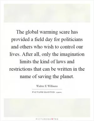 The global warming scare has provided a field day for politicians and others who wish to control our lives. After all, only the imagination limits the kind of laws and restrictions that can be written in the name of saving the planet Picture Quote #1