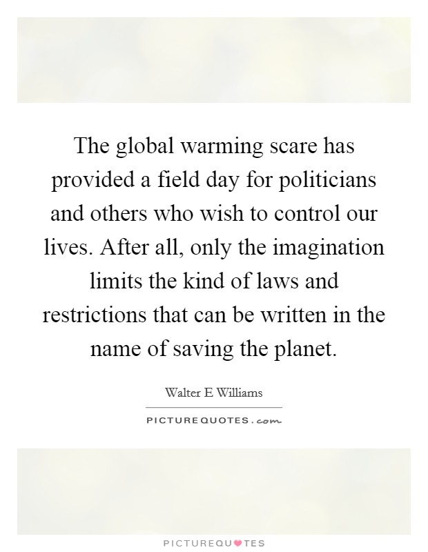 The global warming scare has provided a field day for politicians and others who wish to control our lives. After all, only the imagination limits the kind of laws and restrictions that can be written in the name of saving the planet. Picture Quote #1