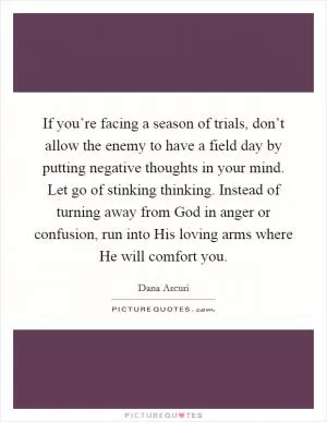 If you’re facing a season of trials, don’t allow the enemy to have a field day by putting negative thoughts in your mind. Let go of stinking thinking. Instead of turning away from God in anger or confusion, run into His loving arms where He will comfort you Picture Quote #1