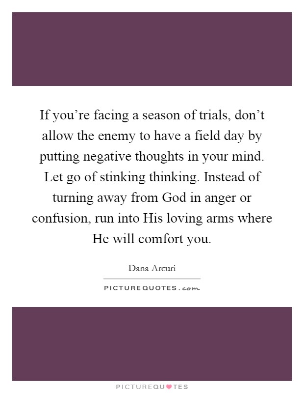 If you're facing a season of trials, don't allow the enemy to have a field day by putting negative thoughts in your mind. Let go of stinking thinking. Instead of turning away from God in anger or confusion, run into His loving arms where He will comfort you. Picture Quote #1