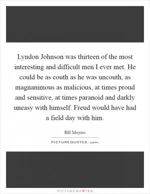 Lyndon Johnson was thirteen of the most interesting and difficult men I ever met. He could be as couth as he was uncouth, as magnanimous as malicious, at times proud and sensitive, at times paranoid and darkly uneasy with himself. Freud would have had a field day with him Picture Quote #1