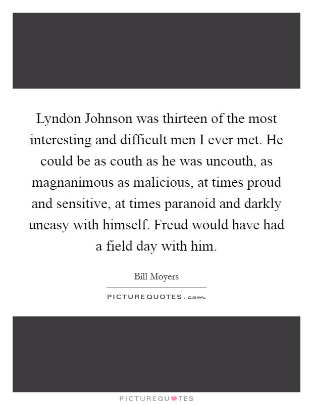 Lyndon Johnson was thirteen of the most interesting and difficult men I ever met. He could be as couth as he was uncouth, as magnanimous as malicious, at times proud and sensitive, at times paranoid and darkly uneasy with himself. Freud would have had a field day with him. Picture Quote #1