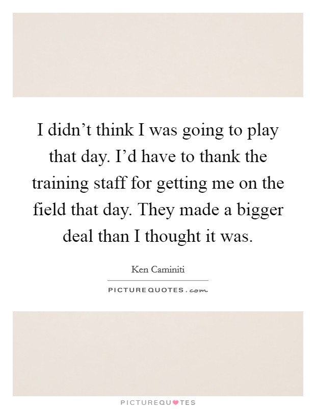 I didn't think I was going to play that day. I'd have to thank the training staff for getting me on the field that day. They made a bigger deal than I thought it was. Picture Quote #1