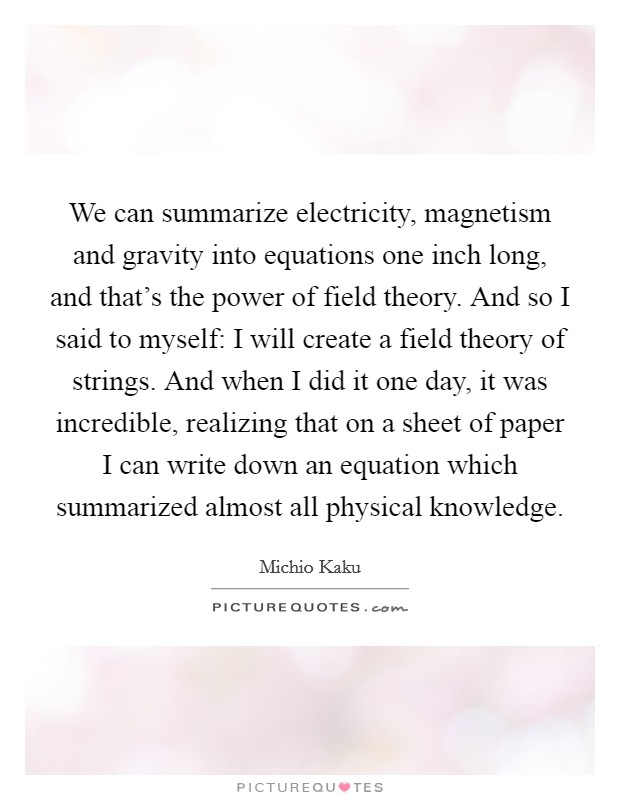 We can summarize electricity, magnetism and gravity into equations one inch long, and that's the power of field theory. And so I said to myself: I will create a field theory of strings. And when I did it one day, it was incredible, realizing that on a sheet of paper I can write down an equation which summarized almost all physical knowledge. Picture Quote #1