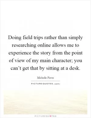 Doing field trips rather than simply researching online allows me to experience the story from the point of view of my main character; you can’t get that by sitting at a desk Picture Quote #1