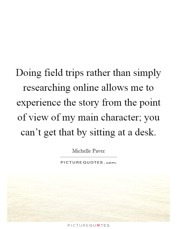 Doing field trips rather than simply researching online allows me to experience the story from the point of view of my main character; you can't get that by sitting at a desk. Picture Quote #1