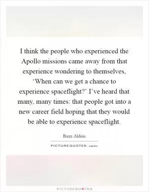 I think the people who experienced the Apollo missions came away from that experience wondering to themselves, ‘When can we get a chance to experience spaceflight?’ I’ve heard that many, many times: that people got into a new career field hoping that they would be able to experience spaceflight Picture Quote #1