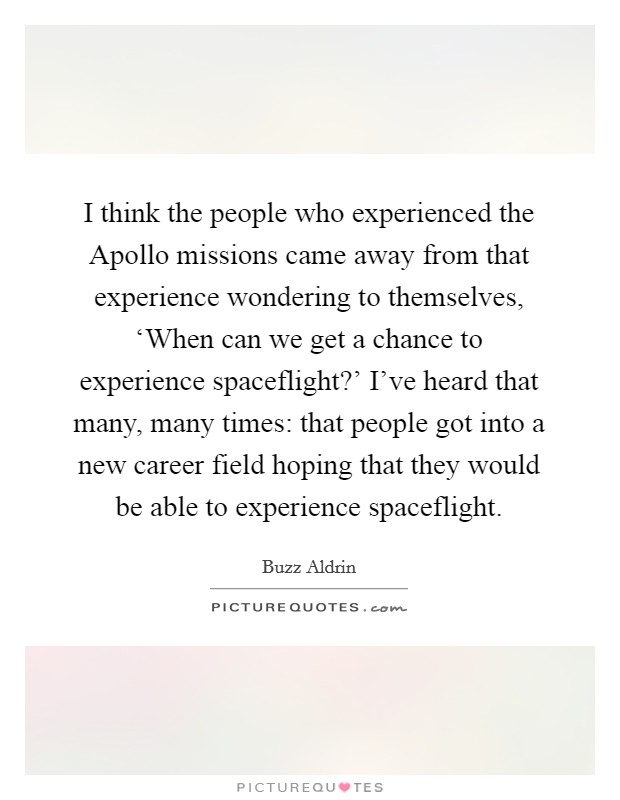 I think the people who experienced the Apollo missions came away from that experience wondering to themselves, ‘When can we get a chance to experience spaceflight?' I've heard that many, many times: that people got into a new career field hoping that they would be able to experience spaceflight. Picture Quote #1