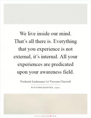 We live inside our mind. That’s all there is. Everything that you experience is not external, it’s internal. All your experiences are predicated upon your awareness field Picture Quote #1