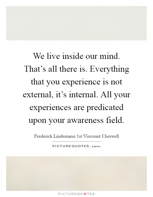 We live inside our mind. That's all there is. Everything that you experience is not external, it's internal. All your experiences are predicated upon your awareness field. Picture Quote #1