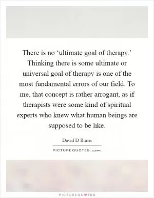 There is no ‘ultimate goal of therapy.’ Thinking there is some ultimate or universal goal of therapy is one of the most fundamental errors of our field. To me, that concept is rather arrogant, as if therapists were some kind of spiritual experts who knew what human beings are supposed to be like Picture Quote #1