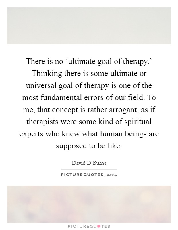There is no ‘ultimate goal of therapy.' Thinking there is some ultimate or universal goal of therapy is one of the most fundamental errors of our field. To me, that concept is rather arrogant, as if therapists were some kind of spiritual experts who knew what human beings are supposed to be like. Picture Quote #1