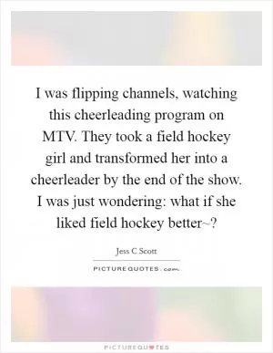 I was flipping channels, watching this cheerleading program on MTV. They took a field hockey girl and transformed her into a cheerleader by the end of the show. I was just wondering: what if she liked field hockey better~? Picture Quote #1