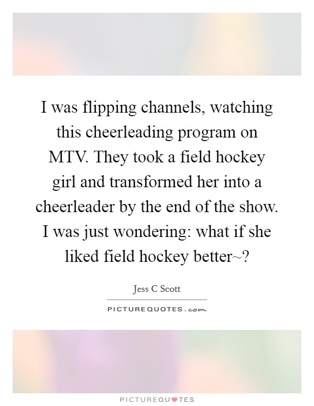 I was flipping channels, watching this cheerleading program on MTV. They took a field hockey girl and transformed her into a cheerleader by the end of the show. I was just wondering: what if she liked field hockey better~? Picture Quote #1