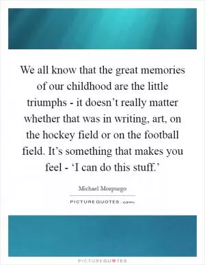 We all know that the great memories of our childhood are the little triumphs - it doesn’t really matter whether that was in writing, art, on the hockey field or on the football field. It’s something that makes you feel - ‘I can do this stuff.’ Picture Quote #1