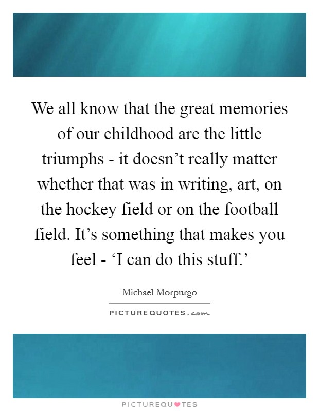 We all know that the great memories of our childhood are the little triumphs - it doesn't really matter whether that was in writing, art, on the hockey field or on the football field. It's something that makes you feel - ‘I can do this stuff.' Picture Quote #1