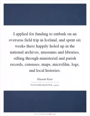 I applied for funding to embark on an overseas field trip in Iceland, and spent six weeks there happily holed up in the national archives, museums and libraries, sifting through ministerial and parish records, censuses, maps, microfilm, logs, and local histories Picture Quote #1