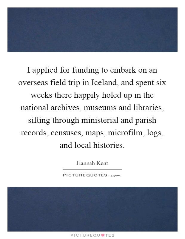 I applied for funding to embark on an overseas field trip in Iceland, and spent six weeks there happily holed up in the national archives, museums and libraries, sifting through ministerial and parish records, censuses, maps, microfilm, logs, and local histories. Picture Quote #1