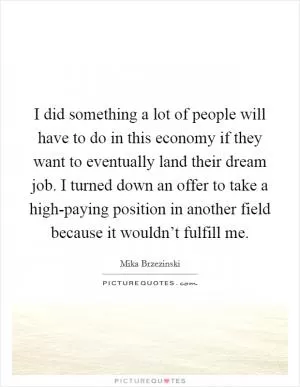 I did something a lot of people will have to do in this economy if they want to eventually land their dream job. I turned down an offer to take a high-paying position in another field because it wouldn’t fulfill me Picture Quote #1