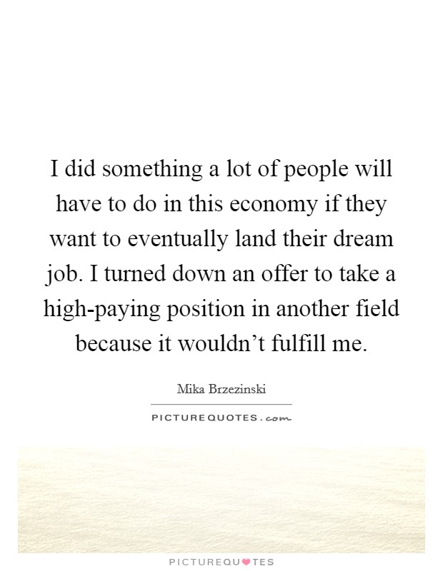 I did something a lot of people will have to do in this economy if they want to eventually land their dream job. I turned down an offer to take a high-paying position in another field because it wouldn't fulfill me. Picture Quote #1