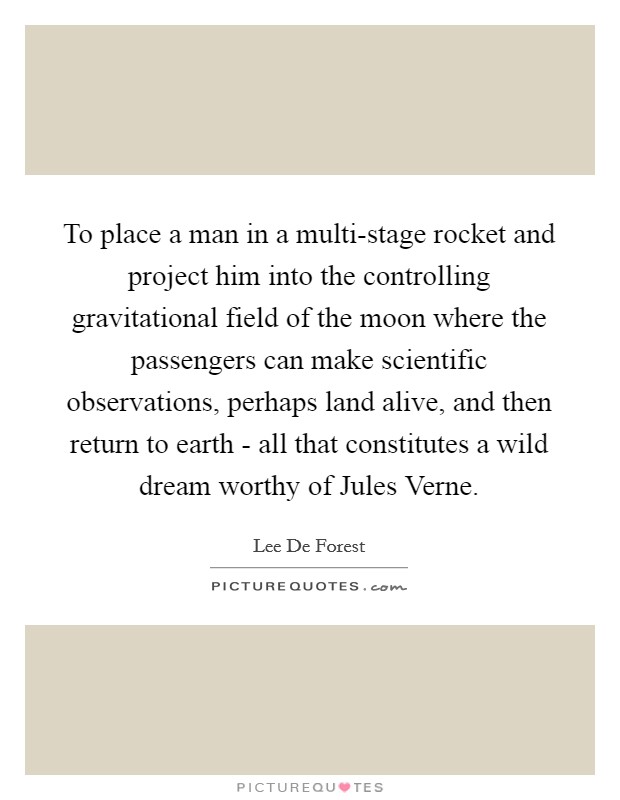 To place a man in a multi-stage rocket and project him into the controlling gravitational field of the moon where the passengers can make scientific observations, perhaps land alive, and then return to earth - all that constitutes a wild dream worthy of Jules Verne. Picture Quote #1