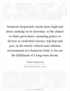 Somerset desperately needs more high-end music making on its doorstep, so the chance to share great music spanning genres as diverse as orchestral classics, trip hop and jazz, in the utterly relaxed and cathartic environment of a Somerset field, is for me the fulfilment of a long-term dream Picture Quote #1