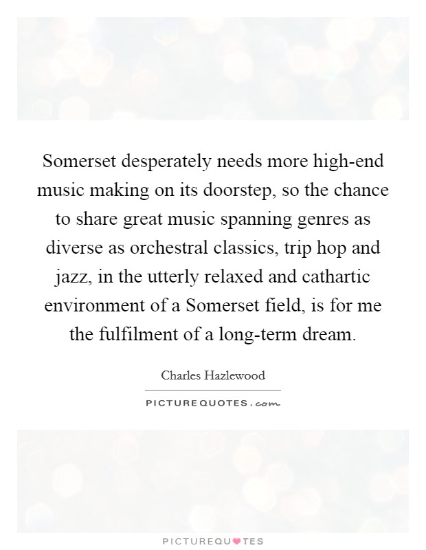 Somerset desperately needs more high-end music making on its doorstep, so the chance to share great music spanning genres as diverse as orchestral classics, trip hop and jazz, in the utterly relaxed and cathartic environment of a Somerset field, is for me the fulfilment of a long-term dream. Picture Quote #1