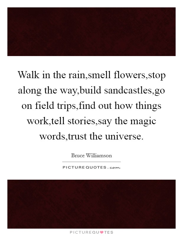Walk in the rain,smell flowers,stop along the way,build sandcastles,go on field trips,find out how things work,tell stories,say the magic words,trust the universe. Picture Quote #1