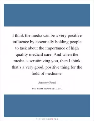 I think the media can be a very positive influence by essentially holding people to task about the importance of high quality medical care. And when the media is scrutinizing you, then I think that’s a very good, positive thing for the field of medicine Picture Quote #1