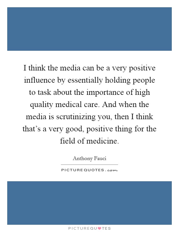 I think the media can be a very positive influence by essentially holding people to task about the importance of high quality medical care. And when the media is scrutinizing you, then I think that's a very good, positive thing for the field of medicine. Picture Quote #1