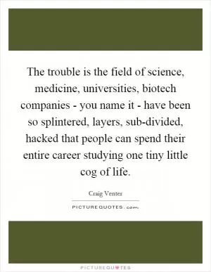 The trouble is the field of science, medicine, universities, biotech companies - you name it - have been so splintered, layers, sub-divided, hacked that people can spend their entire career studying one tiny little cog of life Picture Quote #1