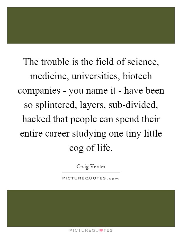 The trouble is the field of science, medicine, universities, biotech companies - you name it - have been so splintered, layers, sub-divided, hacked that people can spend their entire career studying one tiny little cog of life. Picture Quote #1