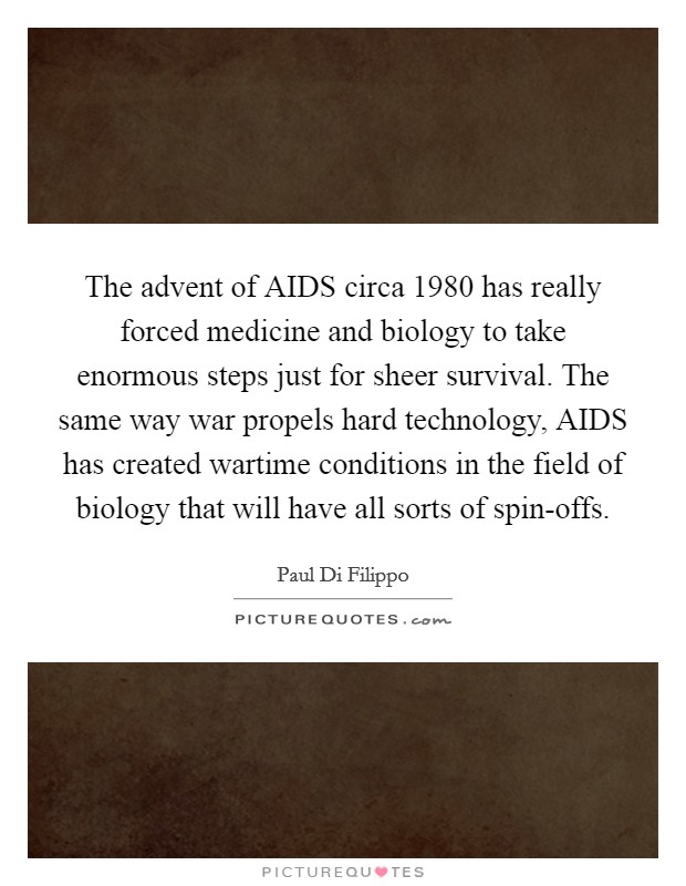 The advent of AIDS circa 1980 has really forced medicine and biology to take enormous steps just for sheer survival. The same way war propels hard technology, AIDS has created wartime conditions in the field of biology that will have all sorts of spin-offs. Picture Quote #1