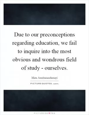 Due to our preconceptions regarding education, we fail to inquire into the most obvious and wondrous field of study - ourselves Picture Quote #1