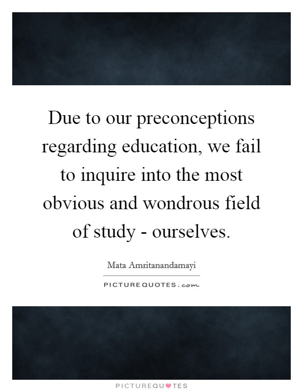 Due to our preconceptions regarding education, we fail to inquire into the most obvious and wondrous field of study - ourselves. Picture Quote #1
