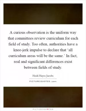 A curious observation is the uniform way that committees review curriculum for each field of study. Too often, authorities have a knee-jerk impulse to declare that ‘all curriculum areas will be the same.’ In fact, real and significant differences exist between fields of study Picture Quote #1