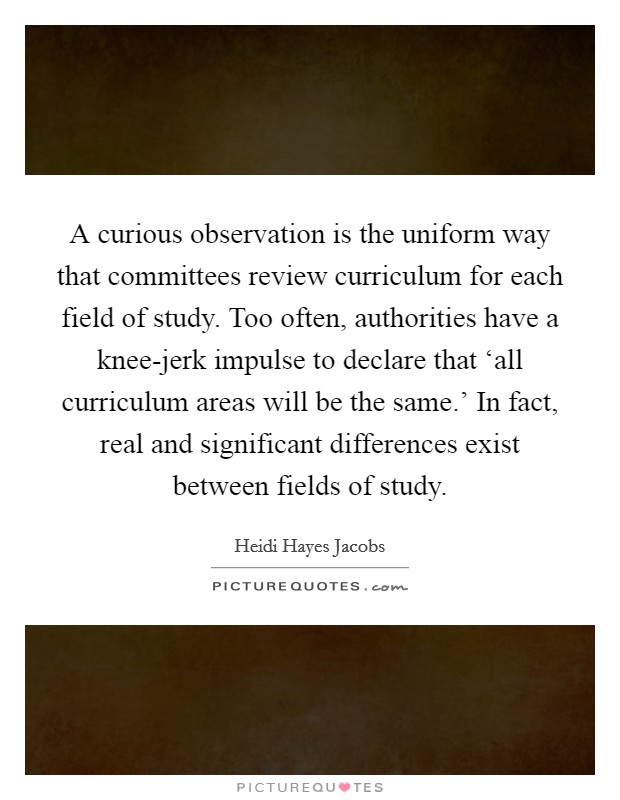 A curious observation is the uniform way that committees review curriculum for each field of study. Too often, authorities have a knee-jerk impulse to declare that ‘all curriculum areas will be the same.' In fact, real and significant differences exist between fields of study. Picture Quote #1
