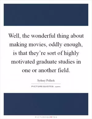 Well, the wonderful thing about making movies, oddly enough, is that they’re sort of highly motivated graduate studies in one or another field Picture Quote #1