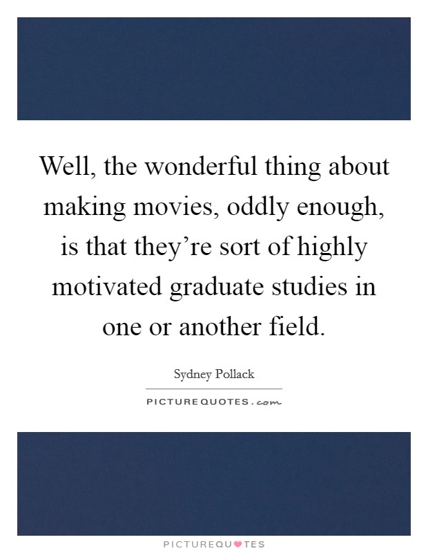 Well, the wonderful thing about making movies, oddly enough, is that they're sort of highly motivated graduate studies in one or another field. Picture Quote #1