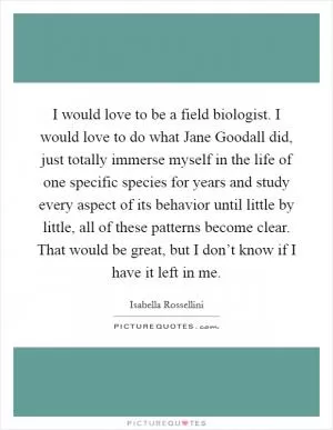 I would love to be a field biologist. I would love to do what Jane Goodall did, just totally immerse myself in the life of one specific species for years and study every aspect of its behavior until little by little, all of these patterns become clear. That would be great, but I don’t know if I have it left in me Picture Quote #1