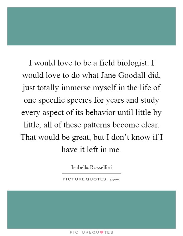 I would love to be a field biologist. I would love to do what Jane Goodall did, just totally immerse myself in the life of one specific species for years and study every aspect of its behavior until little by little, all of these patterns become clear. That would be great, but I don't know if I have it left in me. Picture Quote #1