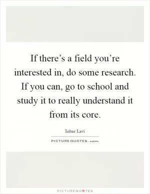 If there’s a field you’re interested in, do some research. If you can, go to school and study it to really understand it from its core Picture Quote #1