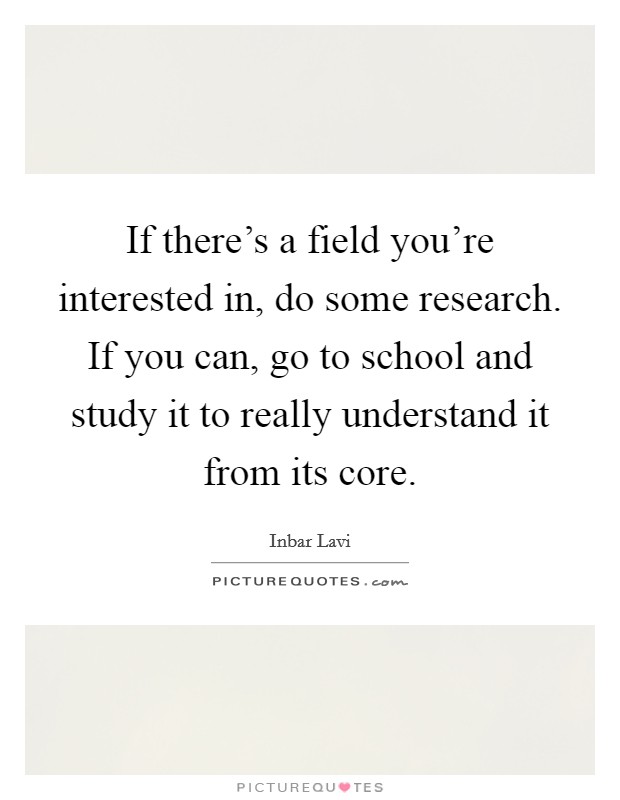 If there's a field you're interested in, do some research. If you can, go to school and study it to really understand it from its core. Picture Quote #1