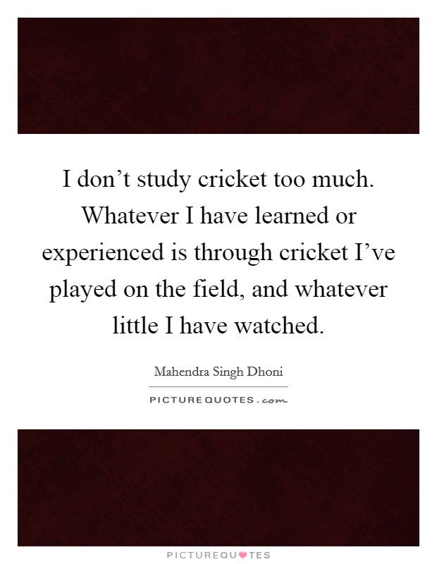 I don't study cricket too much. Whatever I have learned or experienced is through cricket I've played on the field, and whatever little I have watched. Picture Quote #1