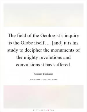 The field of the Geologist’s inquiry is the Globe itself, ... [and] it is his study to decipher the monuments of the mighty revolutions and convulsions it has suffered Picture Quote #1