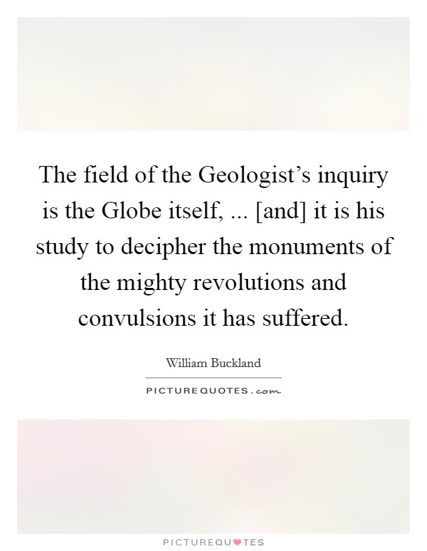 The field of the Geologist's inquiry is the Globe itself, ... [and] it is his study to decipher the monuments of the mighty revolutions and convulsions it has suffered. Picture Quote #1