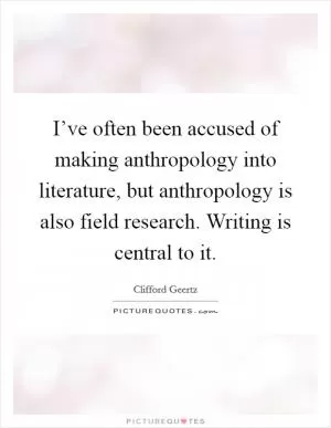 I’ve often been accused of making anthropology into literature, but anthropology is also field research. Writing is central to it Picture Quote #1